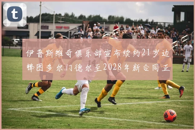 伊普斯维奇俱乐部宣布续约21岁边锋图多尔门德尔至2028年新合同正式生效