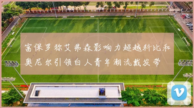 富保罗称艾弗森影响力超越科比和奥尼尔引领白人青年潮流戴发带