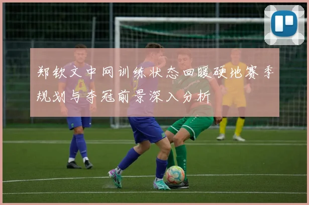 郑钦文中网训练状态回暖硬地赛季规划与夺冠前景深入分析