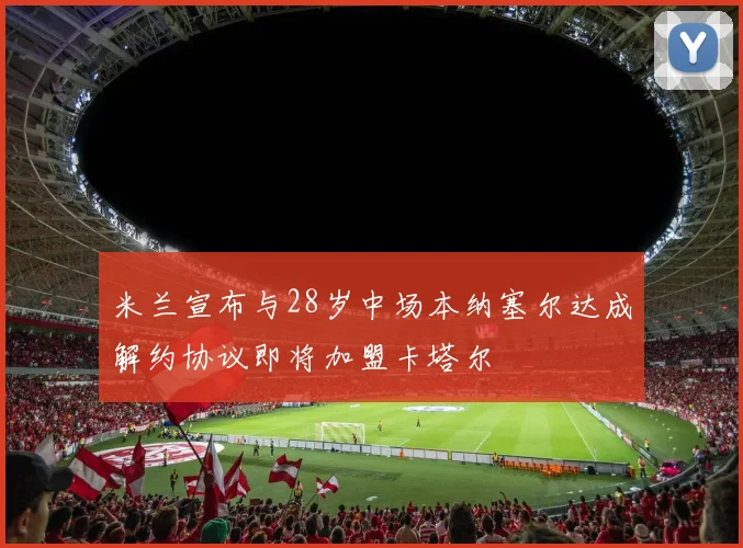 米兰宣布与28岁中场本纳塞尔达成解约协议即将加盟卡塔尔