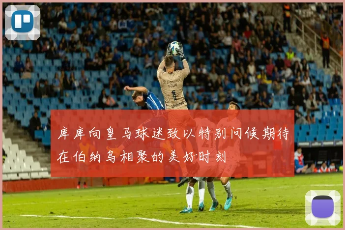 库库向皇马球迷致以特别问候期待在伯纳乌相聚的美好时刻